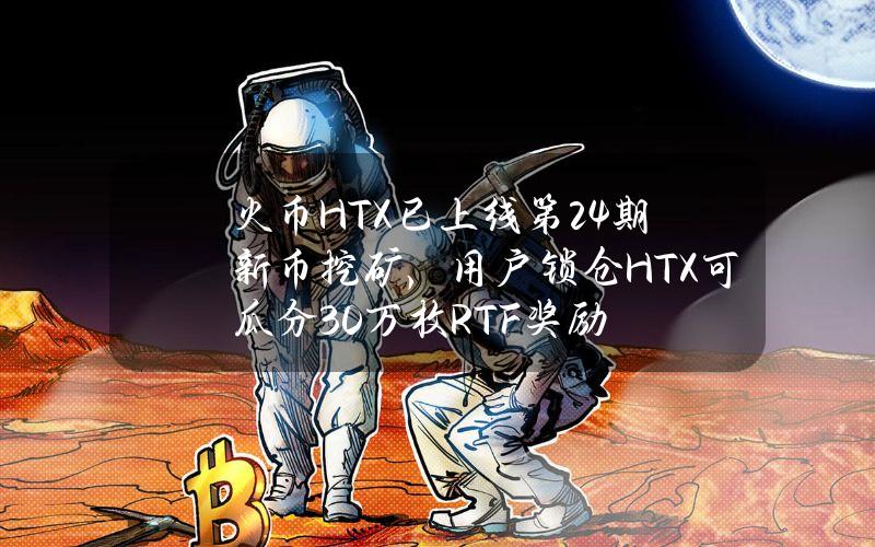 火币HTX已上线第24期新币挖矿，用户锁仓HTX可瓜分30万枚RTF奖励