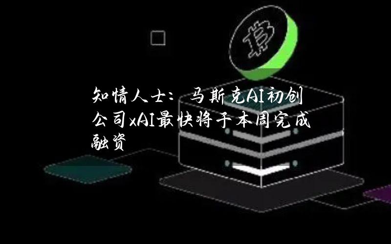 知情人士：马斯克AI初创公司xAI最快将于本周完成融资