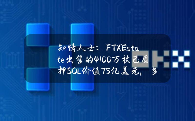 知情人士：FTXEstate出售的4100万枚已质押SOL价值75亿美元，多家机构参与竞购