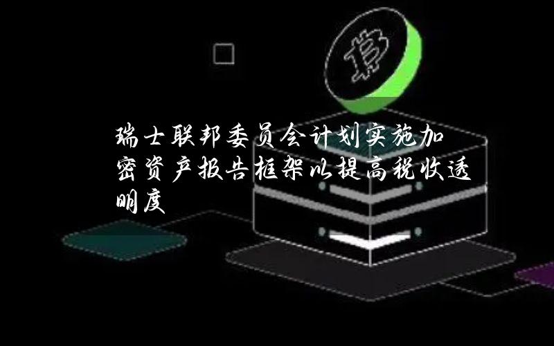 瑞士联邦委员会计划实施加密资产报告框架以提高税收透明度