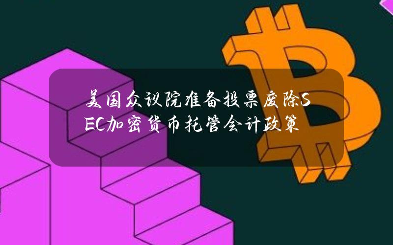 美国众议院准备投票废除SEC加密货币托管会计政策