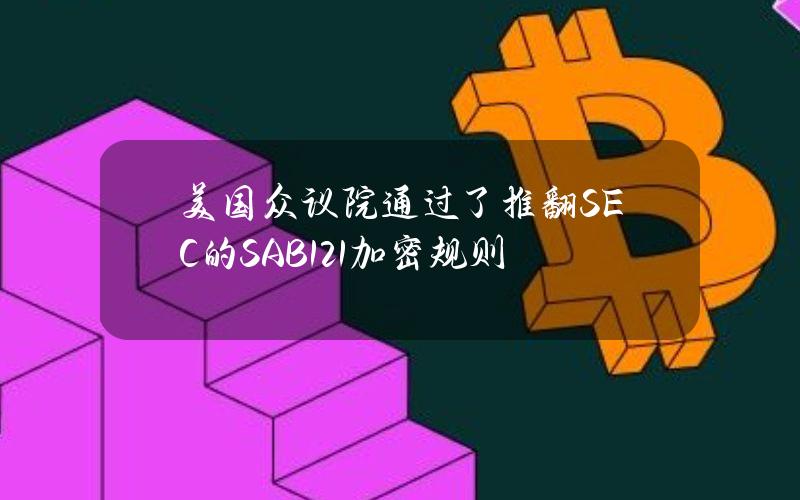 美国众议院通过了推翻SEC的SAB121加密规则