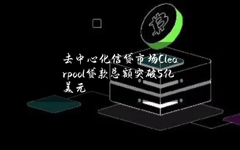 去中心化信贷市场Clearpool贷款总额突破5亿美元