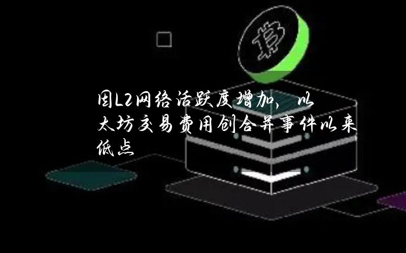 因L2网络活跃度增加，以太坊交易费用创合并事件以来低点