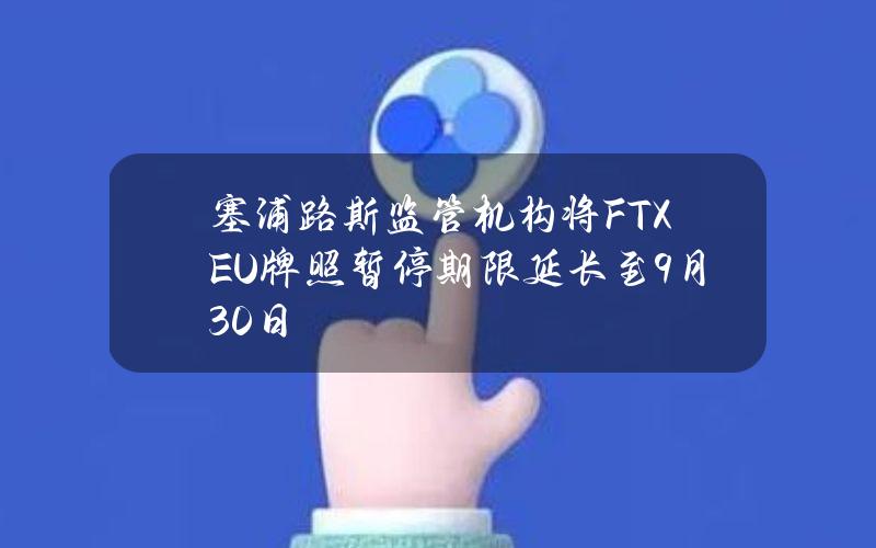 塞浦路斯监管机构将FTXEU牌照暂停期限延长至9月30日