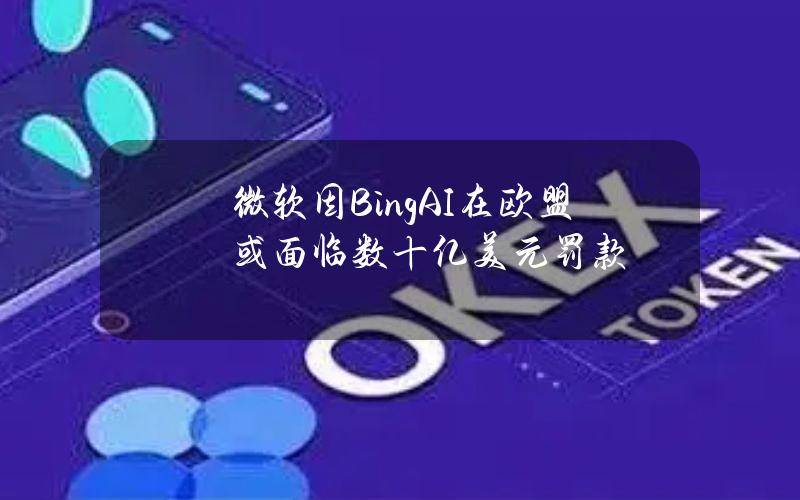 微软因BingAI在欧盟或面临数十亿美元罚款