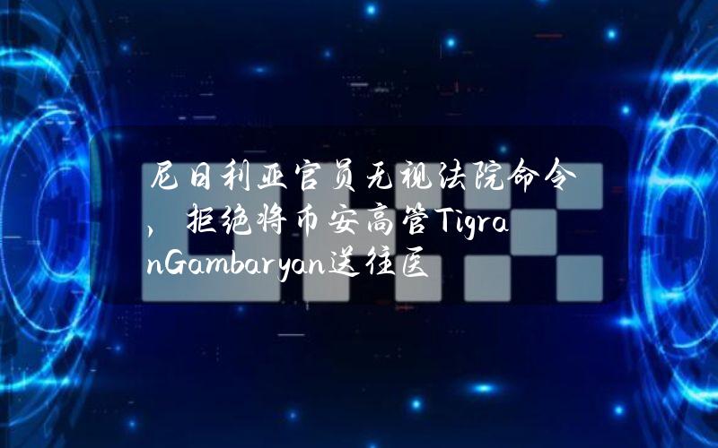 尼日利亚官员无视法院命令，拒绝将币安高管TigranGambaryan送往医院治疗疟疾