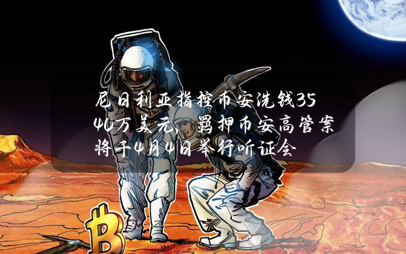 尼日利亚指控币安洗钱3540万美元，羁押币安高管案将于4月4日举行听证会