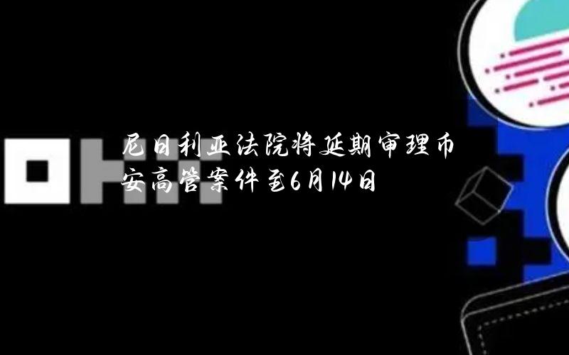 尼日利亚法院将延期审理币安高管案件至6月14日