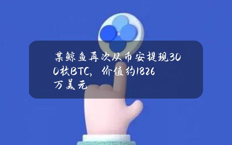 某鲸鱼再次从币安提现300枚BTC，价值约1826万美元