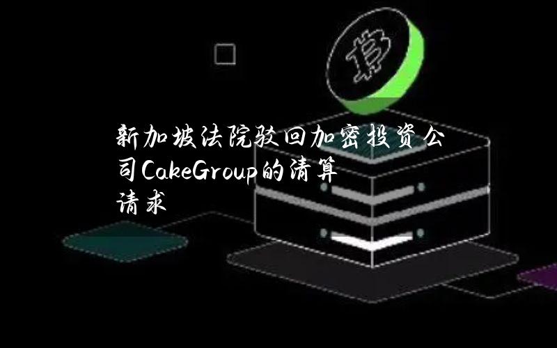 新加坡法院驳回加密投资公司CakeGroup的清算请求