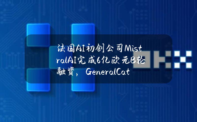 法国AI初创公司MistralAI完成6亿欧元B轮融资，GeneralCatalyst领投