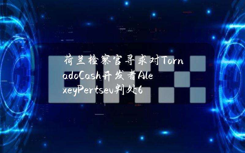 荷兰检察官寻求对TornadoCash开发者AlexeyPertsev判处64个月监禁