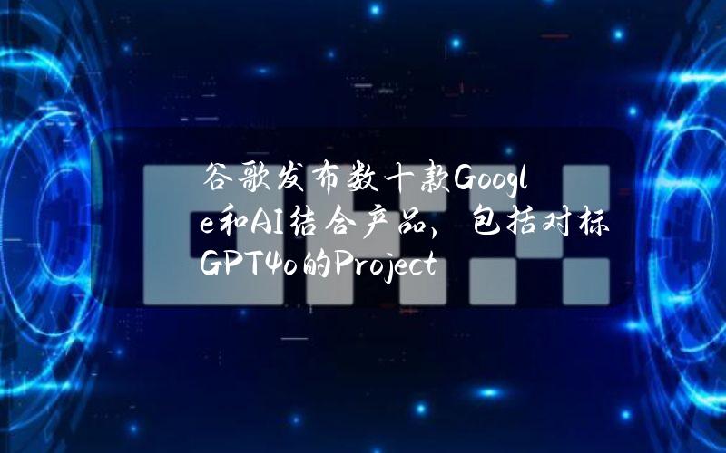 谷歌发布数十款Google和AI结合产品，包括对标GPT4o的ProjectAstra