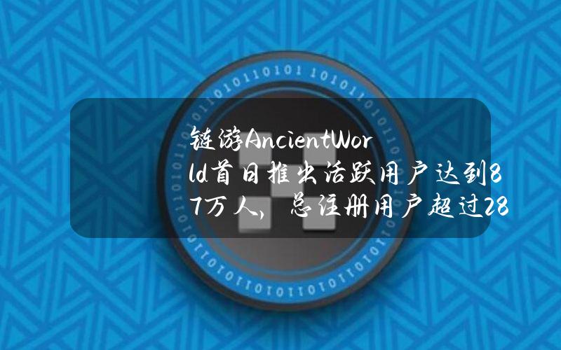 链游AncientWorld首日推出活跃用户达到8.7万人，总注册用户超过28.9万人