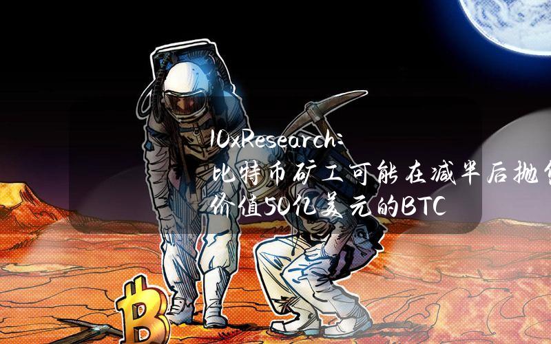 10xResearch：比特币矿工可能在减半后抛售价值50亿美元的BTC