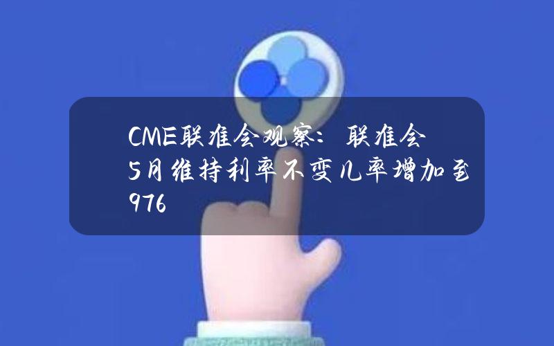 CME联准会观察：联准会5月维持利率不变几率增加至97.6%