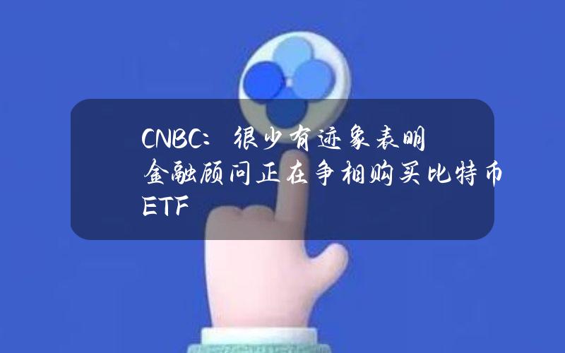 CNBC：很少有迹象表明金融顾问正在争相购买比特币ETF