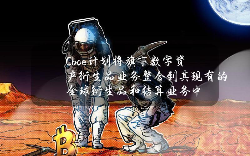 Cboe计划将旗下数字资产衍生品业务整合到其现有的全球衍生品和结算业务中