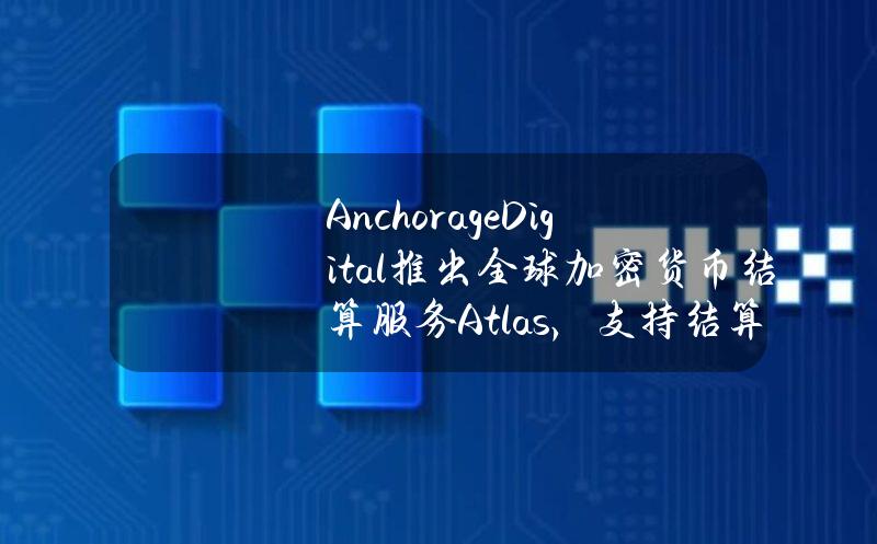 AnchorageDigital推出全球加密货币结算服务Atlas，支持结算美元与数字资产