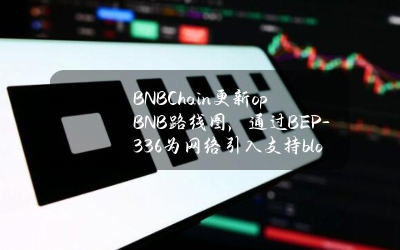 BNBChain更新opBNB路线图，通过BEP-336为网络引入支持blob的交易