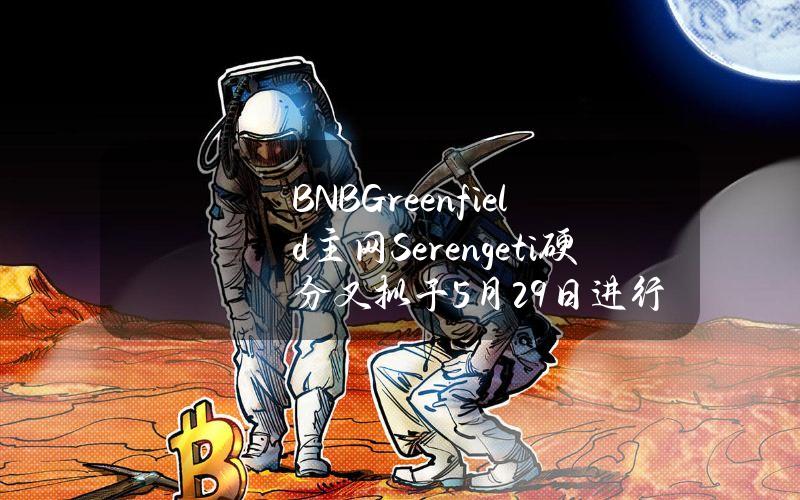 BNBGreenfield主网Serengeti硬分叉拟于5月29日进行