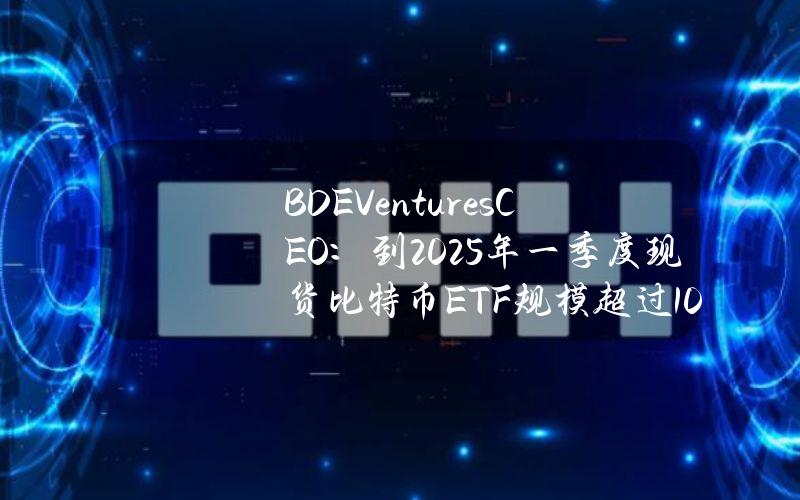 BDEVenturesCEO：到2025年一季度现货比特币ETF规模超过1000亿美元