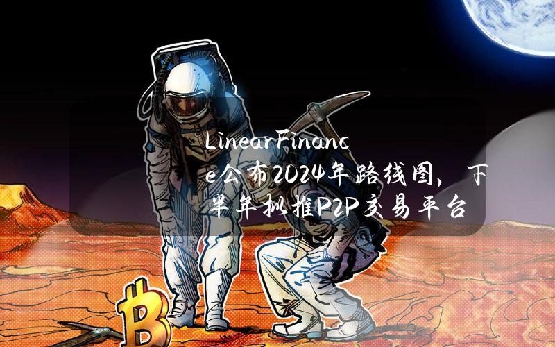 LinearFinance公布2024年路线图，下半年拟推P2P交易平台