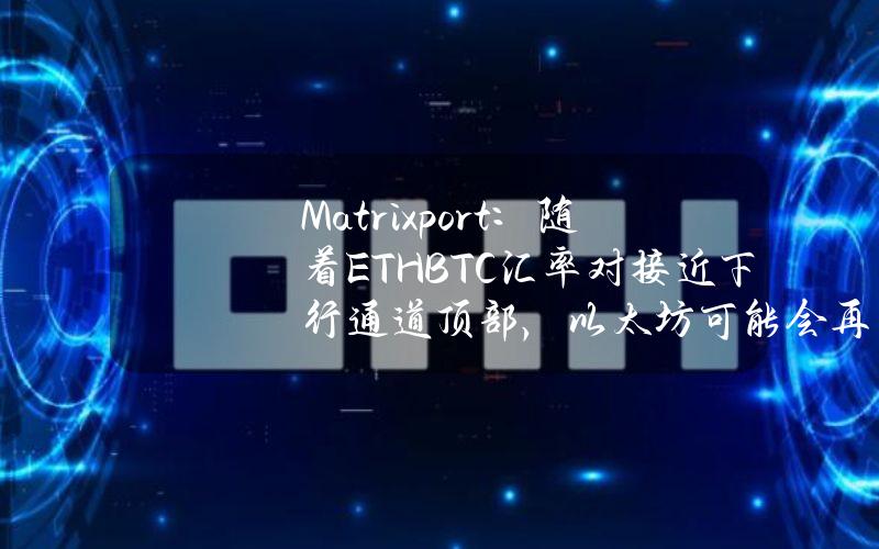 Matrixport：随着ETHBTC汇率对接近下行通道顶部，以太坊可能会再次表现不佳