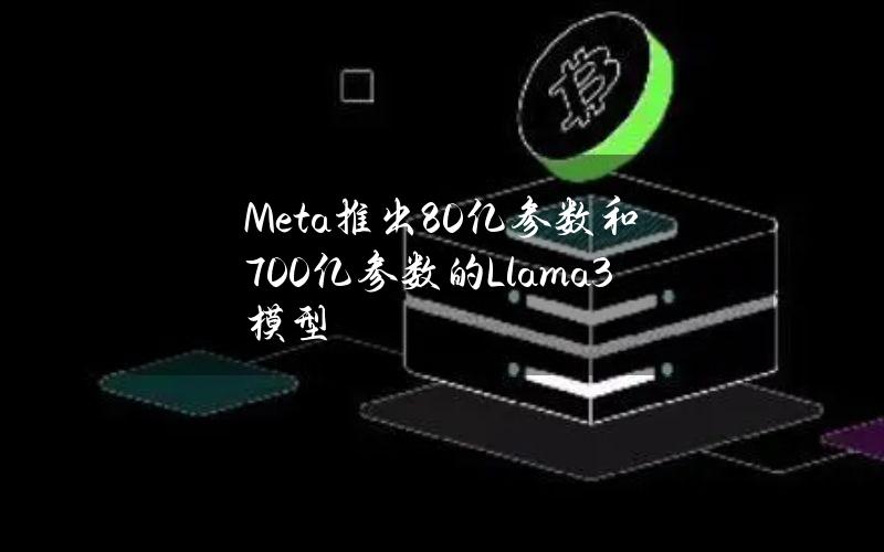 Meta推出80亿参数和700亿参数的Llama3模型