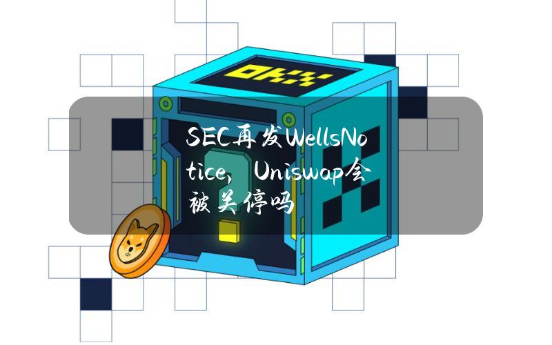 SEC再发WellsNotice，Uniswap会被关停吗？