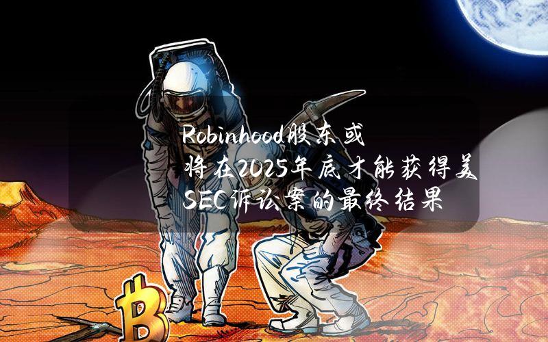 Robinhood股东或将在2025年底才能获得美SEC诉讼案的最终结果