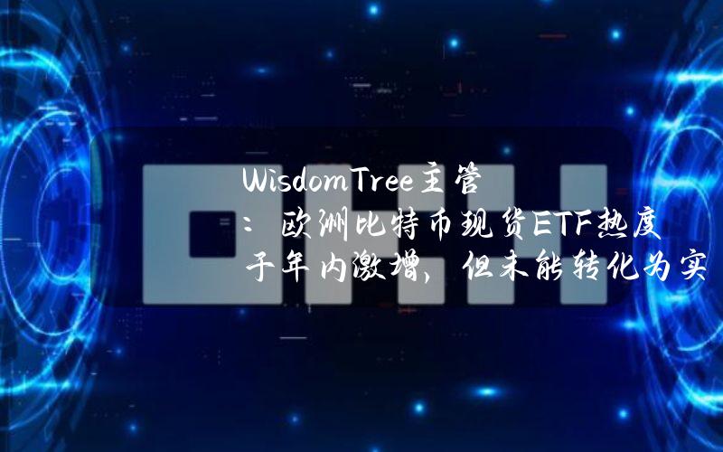 WisdomTree主管：欧洲比特币现货ETF热度于年内激增，但未能转化为实际资金流入