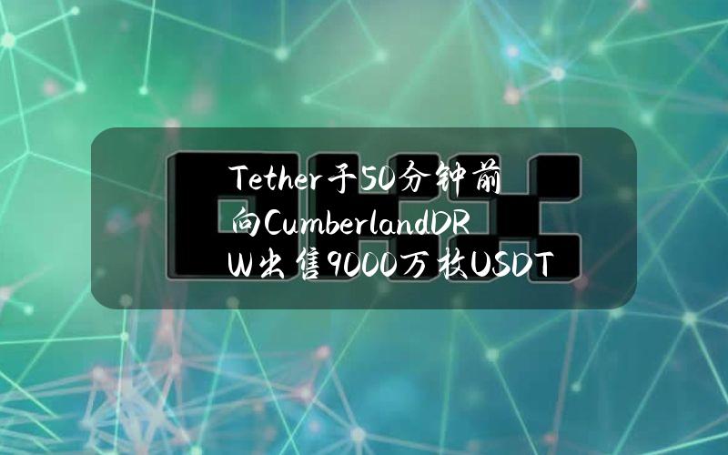 Tether于50分钟前向CumberlandDRW出售9000万枚USDT