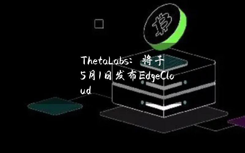 ThetaLabs：将于5月1日发布EdgeCloud