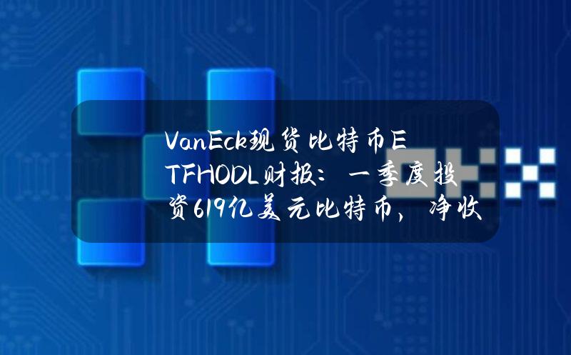 VanEck现货比特币ETFHODL财报：一季度投资6.19亿美元比特币，净收益1.09亿美元