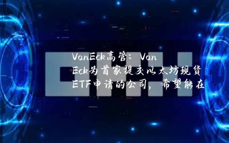 VanEck高管：VanEck为首家提交以太坊现货ETF申请的公司，希望能在第一批上市