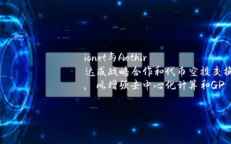 io.net与Aethir达成战略合作和代币空投交换，以增强去中心化计算和GPU基础设施